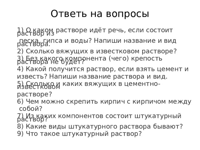 Ответь на вопросы 1) О каком растворе идёт речь, если состоит раствор из  песка, гипса и воды? Напиши название и вид раствора. 2) Сколько вяжущих в известковом растворе? 3) Без какого компонента (чего) крепость раствора не будет? 4) Какой получится раствор, если взять цемент и известь? Напиши название раствора и вид. 5) Сколько и каких вяжущих в цементно-известковом растворе? 6) Чем можно скрепить кирпич с кирпичом между  собой? 7) Из каких компонентов состоит штукатурный раствор? 8) Какие виды штукатурного раствора бывают? 9) Что такое штукатурный раствор?