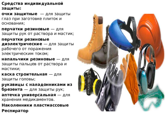 Средства индивидуальной защиты: очки защитные — для защиты глаз при заготовке плиток и основания; перчатки резиновые — для защиты рук от раствора и мастик; перчатки резиновые диэлектрические — для защиты рабочего от поражения электрическим током; напальчики резиновые — для защиты пальцев от раствора и мастики; каска строительная — для защиты головы; рукавицы с наладонниками из брезента — для защиты рук; аптечка универсальная — для хранения медикаментов. Наколенники пластмассовые Респиратор