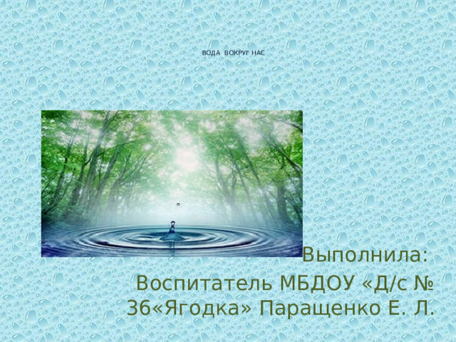 ВОДА ВОКРУГ НАС Выполнила: Воспитатель МБДОУ «Д/с № 36«Ягодка» Паращенко Е. Л.