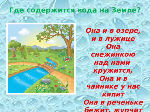 Где содержится вода на Земле?   Она и в озере, и в лужице Она снежинкою над нами кружится, Она и в чайнике у нас кипит Она в реченьке бежит, журчит