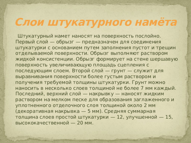 Слои штукатурного намёта  Штукатурный намет наносят на поверхность послойно. Первый слой — обрызг — предназначен для соединения штукатурки с основанием путем заполнения пустот и трещин отделываемой поверхности. Обрызг выполняют раствором жидкой консистенции. Обрызг формирует на стене шершавую поверхность увеличивающую площадь сцепления с последующим слоем. Второй слой — грунт — служит для выравнивания поверхности более густым раствором и получения требуемой толщины штукатурки. Грунт можно наносить в несколько слоев толщиной не более 7 мм каждый. Последний, верхний слой — накрывку — наносят жидким раствором на мелком песке для образования заглаженного и уплотненного отделочного слоя толщиной около 2 мм (декоративная накрывка — 5 мм). Средняя суммарная толщина слоев простой штукатурки — 12, улучшенной — 15, высококачественной — 20 мм.