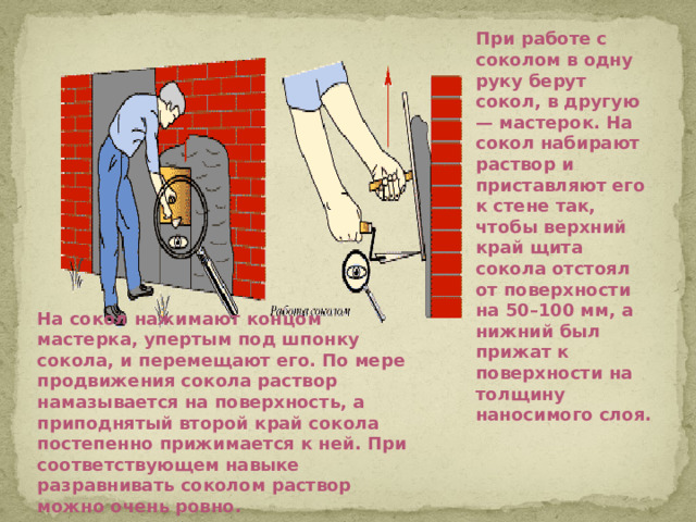 При работе с соколом в одну руку берут сокол, в другую — мастерок. На сокол набирают раствор и приставляют его к стене так, чтобы верхний край щита сокола отстоял от поверхности на 50–100 мм, а нижний был прижат к поверхности на толщину наносимого слоя. На сокол нажимают концом мастерка, упертым под шпонку сокола, и перемещают его. По мере продвижения сокола раствор намазывается на поверхность, а приподнятый второй край сокола постепенно прижимается к ней. При соответствующем навыке разравнивать соколом раствор можно очень ровно.
