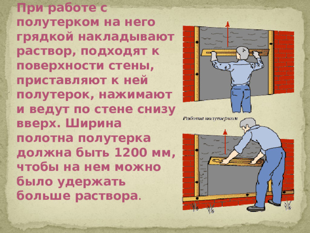 При работе с полутерком на него грядкой накладывают раствор, подходят к поверхности стены, приставляют к ней полутерок, нажимают и ведут по стене снизу вверх. Ширина полотна полутерка должна быть 1200 мм, чтобы на нем можно было удержать больше раствора .
