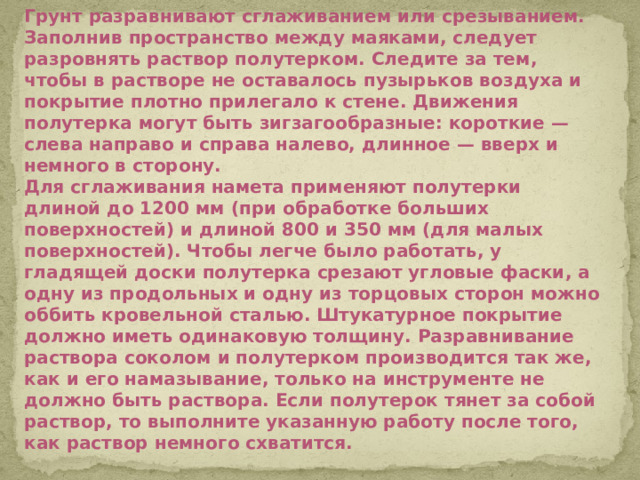 Грунт разравнивают сглаживанием или срезыванием. Заполнив пространство между маяками, следует разровнять раствор полутерком. Следите за тем, чтобы в растворе не оставалось пузырьков воздуха и покрытие плотно прилегало к стене. Движения полутерка могут быть зигзагообразные: короткие — слева направо и справа налево, длинное — вверх и немного в сторону. Для сглаживания намета применяют полутерки длиной до 1200 мм (при обработке больших поверхностей) и длиной 800 и 350 мм (для малых поверхностей). Чтобы легче было работать, у гладящей доски полутерка срезают угловые фаски, а одну из продольных и одну из торцовых сторон можно оббить кровельной сталью. Штукатурное покрытие должно иметь одинаковую толщину. Разравнивание раствора соколом и полутерком производится так же, как и его намазывание, только на инструменте не должно быть раствора. Если полутерок тянет за собой раствор, то выполните указанную работу после того, как раствор немного схватится.