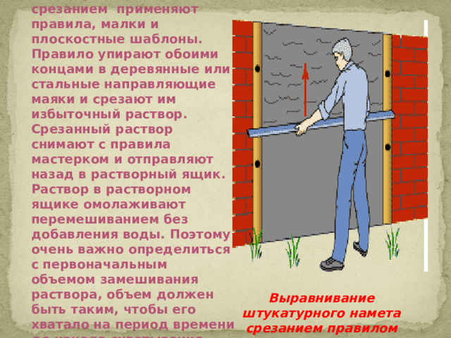 Для выравнивания намета срезанием применяют правила, малки и плоскостные шаблоны. Правило упирают обоими концами в деревянные или стальные направляющие маяки и срезают им избыточный раствор. Срезанный раствор снимают с правила мастерком и отправляют назад в растворный ящик. Раствор в растворном ящике омолаживают перемешиванием без добавления воды. Поэтому очень важно определиться с первоначальным объемом замешивания раствора, объем должен быть таким, чтобы его хватало на период времени до начала схватывания. Выравнивание штукатурного намета срезанием правилом