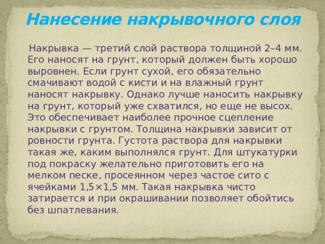 Нанесение накрывочного слоя  Накрывка — третий слой раствора толщиной 2–4 мм. Его наносят на грунт, который должен быть хорошо выровнен. Если грунт сухой, его обязательно смачивают водой с кисти и на влажный грунт наносят накрывку. Однако лучше наносить накрывку на грунт, который уже схватился, но еще не высох. Это обеспечивает наиболее прочное сцепление накрывки с грунтом. Толщина накрывки зависит от ровности грунта. Густота раствора для накрывки такая же, каким выполнялся грунт. Для штукатурки под покраску желательно приготовить его на мелком песке, просеянном через частое сито с ячейками 1,5×1,5 мм. Такая накрывка чисто затирается и при окрашивании позволяет обойтись без шпатлевания.