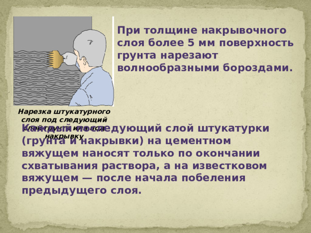 При толщине накрывочного слоя более 5 мм поверхность грунта нарезают волнообразными бороздами. Нарезка штукатурного слоя под следующий слой грунта или под накрывку Каждый последующий слой штукатурки (грунта и накрывки) на цементном вяжущем наносят только по окончании схватывания раствора, а на известковом вяжущем — после начала побеления предыдущего слоя.