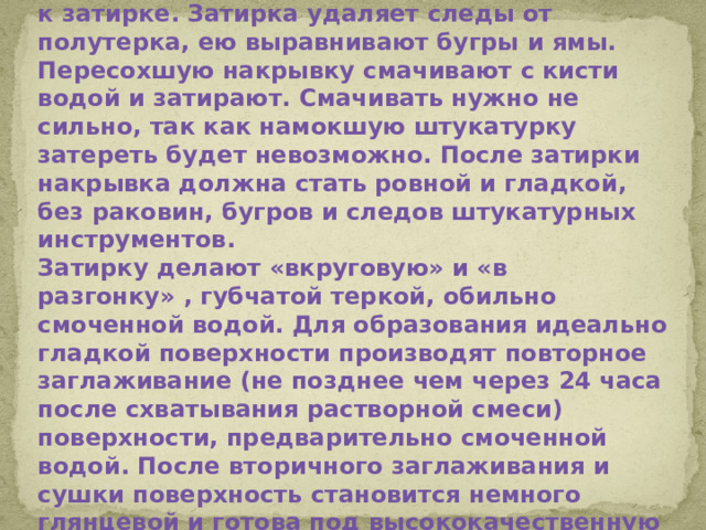 Как только накрывка схватится, приступают к затирке. Затирка удаляет следы от полутерка, ею выравнивают бугры и ямы. Пересохшую накрывку смачивают с кисти водой и затирают. Смачивать нужно не сильно, так как намокшую штукатурку затереть будет невозможно. После затирки накрывка должна стать ровной и гладкой, без раковин, бугров и следов штукатурных инструментов. Затирку делают «вкруговую» и «в разгонку» , губчатой теркой, обильно смоченной водой. Для образования идеально гладкой поверхности производят повторное заглаживание (не позднее чем через 24 часа после схватывания растворной смеси) поверхности, предварительно смоченной водой. После вторичного заглаживания и сушки поверхность становится немного глянцевой и готова под высококачественную окраску.