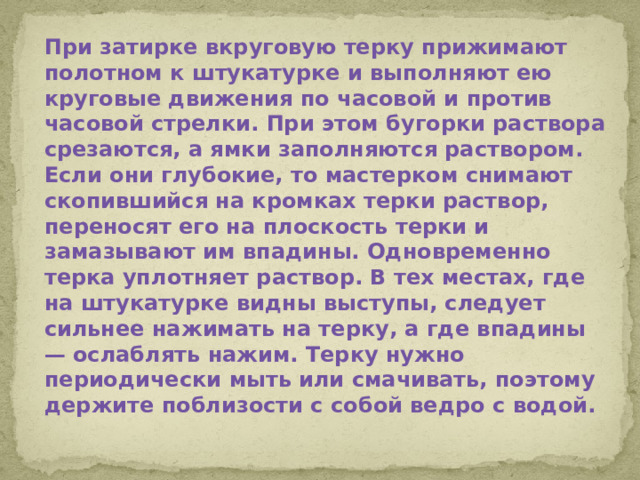 При затирке вкруговую терку прижимают полотном к штукатурке и выполняют ею круговые движения по часовой и против часовой стрелки. При этом бугорки раствора срезаются, а ямки заполняются раствором. Если они глубокие, то мастерком снимают скопившийся на кромках терки раствор, переносят его на плоскость терки и замазывают им впадины. Одновременно терка уплотняет раствор. В тех местах, где на штукатурке видны выступы, следует сильнее нажимать на терку, а где впадины — ослаблять нажим. Терку нужно периодически мыть или смачивать, поэтому держите поблизости с собой ведро с водой.