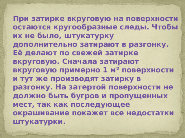При затирке вкруговую на поверхности остаются кругообразные следы. Чтобы их не было, штукатурку дополнительно затирают в разгонку. Её делают по свежей затирке вкруговую. Сначала затирают вкруговую примерно 1 м² поверхности и тут же производят затирку в разгонку. На затертой поверхности не должно быть бугров и пропущенных мест, так как последующее окрашивание покажет все недостатки штукатурки.