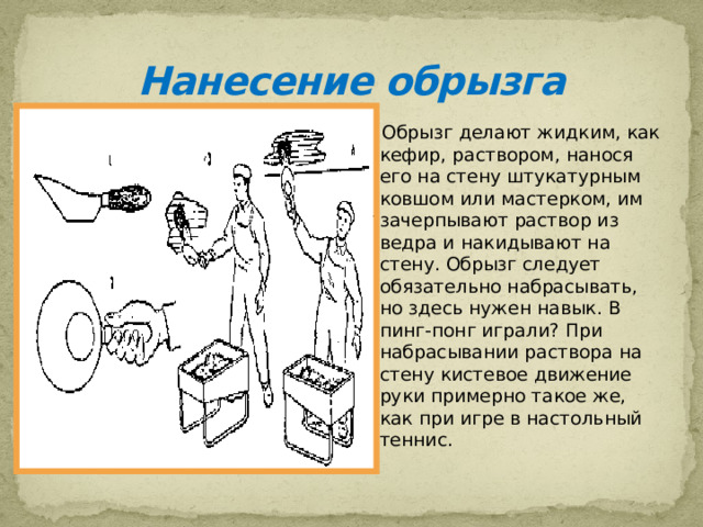 Нанесение обрызга  Обрызг делают жидким, как кефир, раствором, нанося его на стену штукатурным ковшом или мастерком, им зачерпывают раствор из ведра и накидывают на стену. Обрызг следует обязательно набрасывать, но здесь нужен навык. В пинг-понг играли? При набрасывании раствора на стену кистевое движение руки примерно такое же, как при игре в настольный теннис.