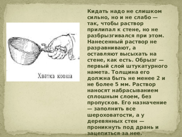 Кидать надо не слишком сильно, но и не слабо — так, чтобы раствор прилипал к стене, но не разбрызгивался при этом. Нанесенный раствор не разравнивают, а оставляют высыхать на стене, как есть. Обрызг — первый слой штукатурного намета. Толщина его должна быть не менее 2 и не более 5 мм. Раствор наносят набрасыванием сплошным слоем, без пропусков. Его назначение — заполнить все шероховатости, а у деревянных стен — проникнуть под дрань и зацепиться за нее.