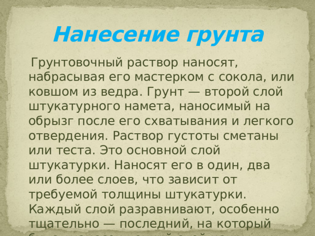 Нанесение грунта  Грунтовочный раствор наносят, набрасывая его мастерком с сокола, или ковшом из ведра. Грунт — второй слой штукатурного намета, наносимый на обрызг после его схватывания и легкого отвердения. Раствор густоты сметаны или теста. Это основной слой штукатурки. Наносят его в один, два или более слоев, что зависит от требуемой толщины штукатурки. Каждый слой разравнивают, особенно тщательно — последний, на который будет нанесен тонкий слой накрывки.