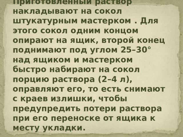 Приготовленный раствор накладывают на сокол штукатурным мастерком . Для этого сокол одним концом опирают на ящик, второй конец поднимают под углом 25–30° над ящиком и мастерком быстро набирают на сокол порцию раствора (2–4 л), оправляют его, то есть снимают с краев излишки, чтобы предупредить потери раствора при его переноске от ящика к месту укладки.