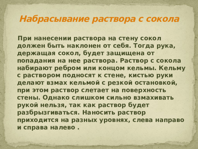 Набрасывание раствора с сокола  При нанесении раствора на стену сокол должен быть наклонен от себя. Тогда рука, держащая сокол, будет защищена от попадания на нее раствора. Раствор с сокола набирают ребром или концом кельмы. Кельму с раствором подносят к стене, кистью руки делают взмах кельмой с резкой остановкой, при этом раствор слетает на поверхность стены. Однако слишком сильно взмахивать рукой нельзя, так как раствор будет разбрызгиваться. Наносить раствор приходится на разных уровнях, слева направо и справа налево .