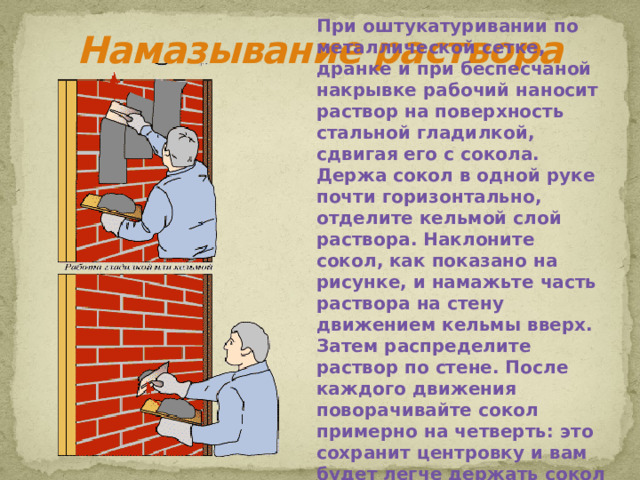 При оштукатуривании по металлической сетке, дранке и при беспесчаной накрывке рабочий наносит раствор на поверхность стальной гладилкой, сдвигая его с сокола. Держа сокол в одной руке почти горизонтально, отделите кельмой слой раствора. Наклоните сокол, как показано на рисунке, и намажьте часть раствора на стену движением кельмы вверх. Затем распределите раствор по стене. После каждого движения поворачивайте сокол примерно на четверть: это сохранит центровку и вам будет легче держать сокол в руке. Намазывание раствора