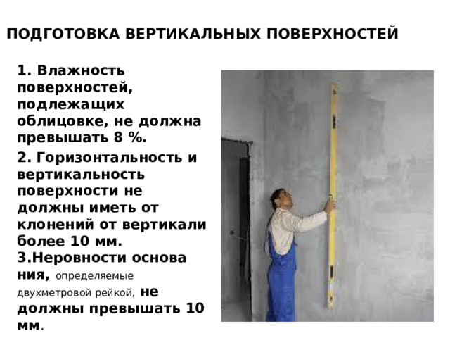 ПОДГОТОВКА ВЕРТИКАЛЬНЫХ ПОВЕРХНОСТЕЙ   1. Влажность поверхнос­тей, подлежащих облицовке, не должна превышать 8 %. 2.  Гори­зонтальность и вертикальность поверхности не должны иметь от­клонений от вертикали более 10 мм. 3.Неровности основа­ния, определяемые двухметровой рейкой,  не должны превышать 10 мм .