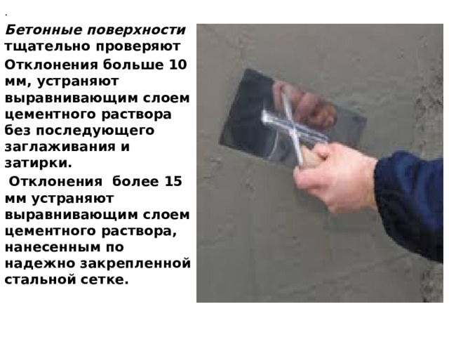 . Бетонные поверхности тщательно проверяют Отклоне­ния больше 10 мм, устраняют выравнивающим слоем цементного раствора без последующего заглаживания и затирки.  Отклонения более 15 мм устраняют выравнивающим слоем цементного раствора, нанесен­ным по надежно закрепленной стальной сетке.