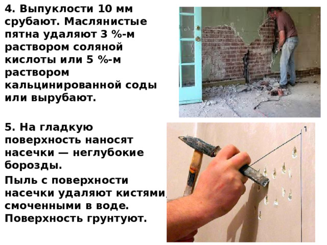 4. Выпуклости 10 мм срубают. Маслянистые пятна удаляют  3 %-м раствором соляной кислоты или 5 %-м раствором кальцинированной соды или вырубают.  5. На гладкую поверхность наносят насечки — неглубокие борозды. Пыль с поверхности насечки уда­ляют кистями, смоченными в воде. Поверхность грунтуют.