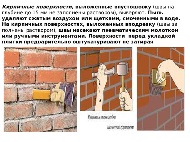 Кирпичные поверхности , выложенные впустошовку (швы на глубине до 15 мм не заполнены раствором), выверяют. Пыль удаляют сжатым воздухом или щетками, смоченными в воде.  На кирпичных поверхностях, выложенных вподрезку (швы за­полнены раствором), швы насекают пнев­матическим молотком или ручными инструментами. Поверхности перед укладкой плитки предварительно оштукатуривают не затирая