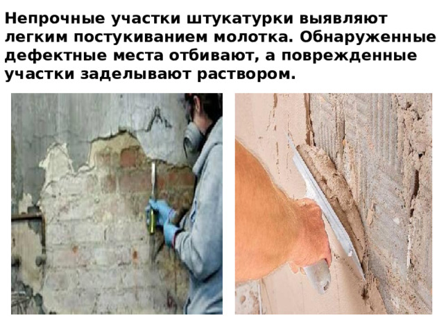 Непрочные участки штукатурки выявляют легким по­стукиванием молотка. Обнаруженные дефектные места отбивают, а поврежденные участки заделывают раствором.