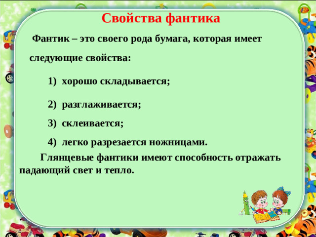 Свойства фантика  Фантик – это своего рода бумага, которая имеет следующие свойства:  1) хорошо складывается;  2) разглаживается;  3) склеивается;  4) легко разрезается ножницами.  2) разглаживается;  3) склеивается;  4) легко разрезается ножницами.  Глянцевые фантики имеют способность отражать падающий свет и тепло.