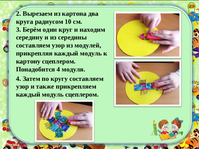 2 . Вырезаем из картона два круга радиусом 10 см. 3. Берём один круг и находим середину и из середины составляем узор из модулей, прикрепляя каждый модуль к картону сцеплером. Понадобится 4 модуля. 4. Затем по кругу составляем узор и также прикрепляем каждый модуль сцеплером.