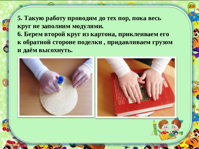 5. Такую работу проводим до тех пор, пока весь круг не заполним модулями. 6. Берем второй круг из картона, приклеиваем его к обратной стороне поделки , придавливаем грузом и даём высохнуть.