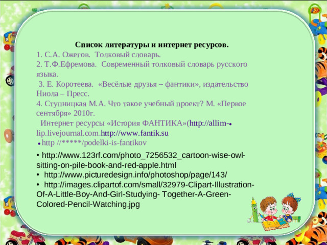 Список литературы и интернет ресурсов. 1. С.А. Ожегов. Толковый словарь. 2. Т.Ф.Ефремова. Современный толковый словарь русского языка.  3. Е. Коротеева. «Весёлые друзья – фантики», издательство Ниола – Пресс. 4. Ступницкая М.А. Что такое учебный проект? М. «Первое сентября» 2010г.  Интернет ресурсы «История ФАНТИКА»( http://allim- ● lip.livejournal.com . http://www.fantik.su  ●  http //*****/podelki-is-fanti kov