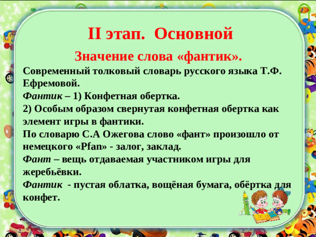 Значение слова «фантик». Современный толковый словарь русского языка Т.Ф. Ефремовой. Фантик – 1) Конфетная обертка. 2) Особым образом свернутая конфетная обертка как элемент игры в фантики. По словарю С.А Ожегова слово «фант» произошло от немецкого « Pfan » - залог, заклад. Фант – вещь отдаваемая участником игры для жеребьёвки. Фантик - пустая облатка, вощёная бумага, обёртка для конфет.    II этап. Основной