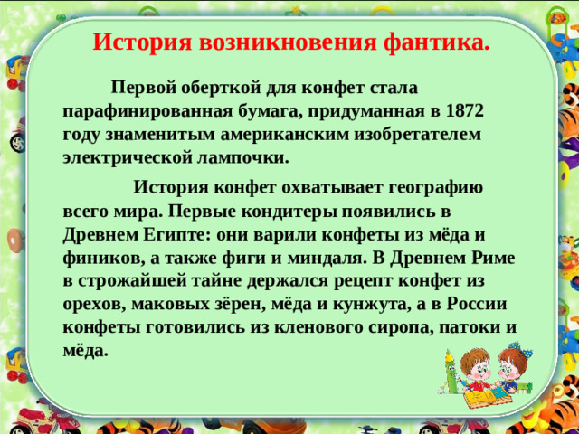 История возникновения фантика.  Первой оберткой для конфет стала парафинированная бумага, придуманная в 1872 году знаменитым американским изобретателем электрической лампочки.  История конфет охватывает географию всего мира. Первые кондитеры появились в Древнем Египте: они варили конфеты из мёда и фиников, а также фиги и миндаля. В Древнем Риме в строжайшей тайне держался рецепт конфет из орехов, маковых зёрен, мёда и кунжута, а в России конфеты готовились из кленового сиропа, патоки и мёда.