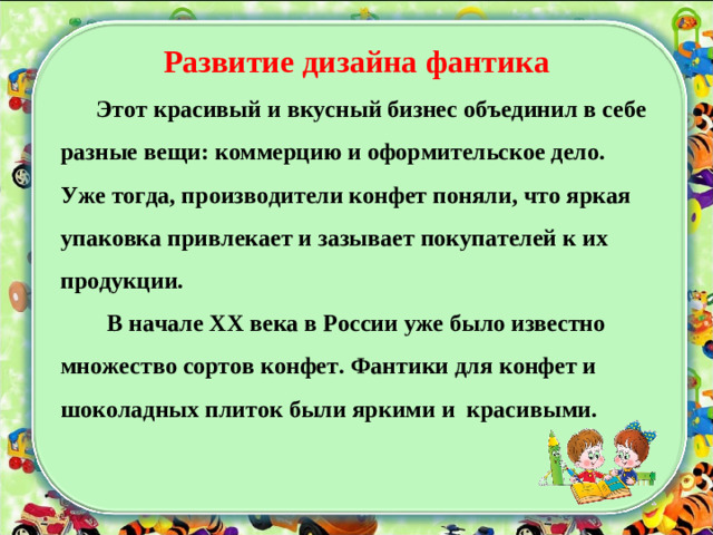 Развитие дизайна фантика  Этот красивый и вкусный бизнес объединил в себе разные вещи: коммерцию и оформительское дело. Уже тогда, производители конфет поняли, что яркая упаковка привлекает и зазывает покупателей к их продукции.   В начале ХХ века в России уже было известно множество сортов конфет. Фантики для конфет и шоколадных плиток были яркими и красивыми.