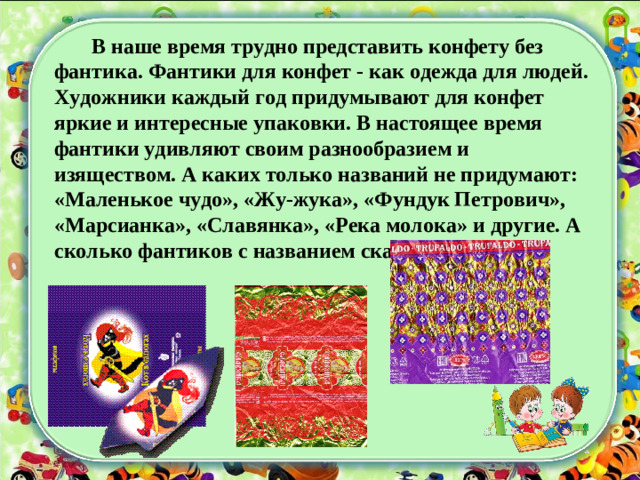 В наше время трудно представить конфету без фантика. Фантики для конфет - как одежда для людей. Художники каждый год придумывают для конфет яркие и интересные упаковки. В настоящее время фантики удивляют своим разнообразием и изяществом. А каких только названий не придумают: «Маленькое чудо», «Жу-жука», «Фундук Петрович», «Марсианка», «Славянка», «Река молока» и другие. А сколько фантиков с названием сказок?!