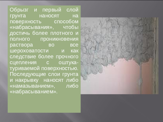 Обрызг и первый слой грунта наносят на поверхность способом «набрасывания», чтобы достичь более плотного и полного проникновения раствора во все шероховатости и как следствие более прочного сцепления с оштукатуриваемой поверхностью. Последующие слои грунта и накрывку наносят либо «намазыванием», либо «набрасыванием».