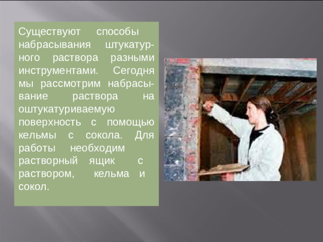 Существует несколько приемов «набрасывания» штукатурного раствора.  Сегодня мы рассмотрим набрасывание раствора на оштукатуриваемую поверхность с помощью кельмы с сокола. Для работы необходим  растворный ящик  с раствором, кельма и сокол.