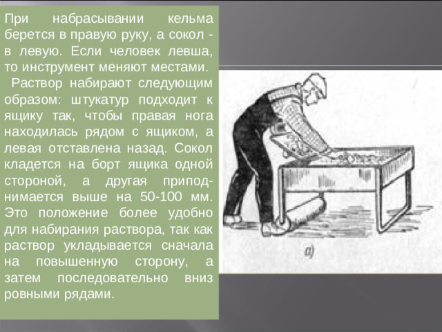 Набрасывание раствора кельмой с сокола. При набрасывании кельма берется в правую руку, а сокол - в левую. Если человек левша, то инструмент меняют местами.  Набирание раствора производится следующим образом: штукатур подходит к ящику так, чтобы правая нога находилась рядом с ящиком, а левая отставлена назад. Сокол кладется на борт ящика одной стороной, а другая приподнимается выше на 50-100 мм. Это положение более удобно для набирания раствора, так как раствор укладывается сначала на повышенную сторону, а затем последовательно вниз ровными рядами.
