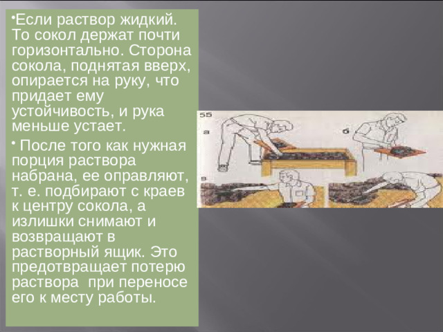 Если раствор жидкий. То сокол держат почти горизонтально. Сторона сокола, поднятая вверх, опирается на руку, что придает ему устойчивость, и рука меньше устает.  После того как нужная порция раствора набрана, ее оправляют, т. е. подбирают с краев к центру сокола, а излишки снимают и возвращают в растворный ящик. Это предотвращает потерю раствора при переносе его к месту работы.