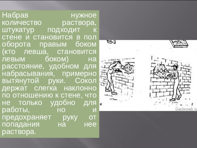 Набрав нужное количество раствора, штукатур подходит к стене и становится в пол оборота правым боком на расстояние, удобном для набрасывания, примерно вытянутой руки. Сокол держат слегка наклонно по отношению к стене, что не только удобно для работы, но и предохраняет руку от попадания на нее раствора. Порцию раствора забирают с сокола правым ребром или концом кельмы так, чтобы кельма двигалась от края сокола (от себя) к его середине, при этом следят за тем, чтобы раствор не стекал с сокола и не падал на пол.