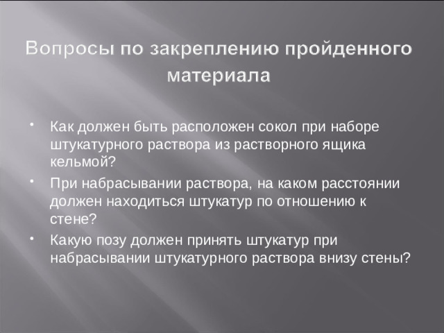 При набрасывании кельма берется в правую руку, а сокол - в левую. Если человек левша, то инструмент меняют местами.  Раствор набирают следующим образом: штукатур подходит к ящику так, чтобы правая нога находилась рядом с ящиком, а левая отставлена назад. Сокол кладется на борт ящика одной стороной, а другая припод-нимается выше на 50-100 мм. Это положение более удобно для набирания раствора, так как раствор укладывается сначала на повышенную сторону, а затем последовательно вниз ровными рядами.