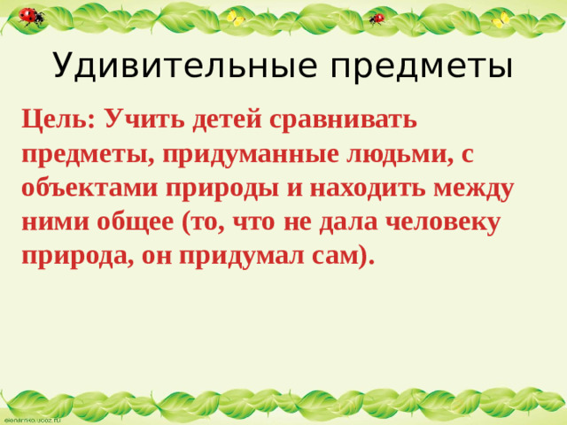 Удивительные предметы Цель: Учить детей сравнивать предметы, придуманные людьми, с объектами природы и находить между ними общее (то, что не дала человеку природа, он придумал сам).