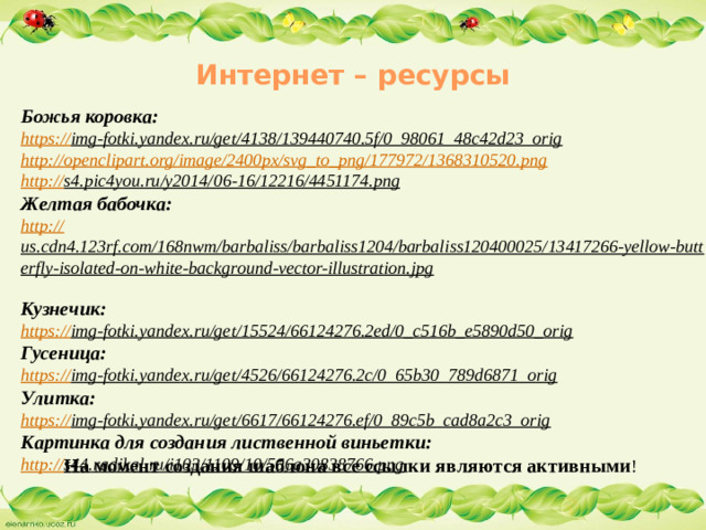 Интернет – ресурсы   Божья коровка: https:// img-fotki.yandex.ru/get/4138/139440740.5f/0_98061_48c42d23_orig  http://openclipart.org/image/2400px/svg_to_png/177972/1368310520.png  http:// s4.pic4you.ru/y2014/06-16/12216/4451174.png  Желтая бабочка: http:// us.cdn4.123rf.com/168nwm/barbaliss/barbaliss1204/barbaliss120400025/13417266-yellow-butterfly-isolated-on-white-background-vector-illustration.jpg  Кузнечик: https:// img-fotki.yandex.ru/get/15524/66124276.2ed/0_c516b_e5890d50_orig  Гусеница: https:// img-fotki.yandex.ru/get/4526/66124276.2c/0_65b30_789d6871_orig  Улитка: https:// img-fotki.yandex.ru/get/6617/66124276.ef/0_89c5b_cad8a2c3_orig  Картинка для создания лиственной виньетки: http:// s44.radikal.ru/i103/1109/10/506a30838766.png  На момент создания шаблона все ссылки являются активными !
