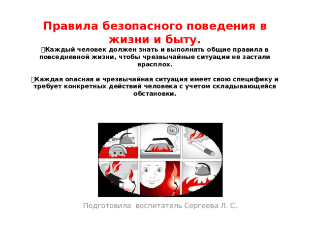 Правила безопасного поведения в жизни и быту.   Каждый человек должен знать и выполнять общие правила в повседневной жизни, чтобы чрезвычайные ситуации не застали врасплох.    Каждая опасная и чрезвычайная ситуация имеет свою специфику и требует конкретных действий человека с учетом складывающейся обстановки.   Подготовила  воспитатель Сергеева Л. С.