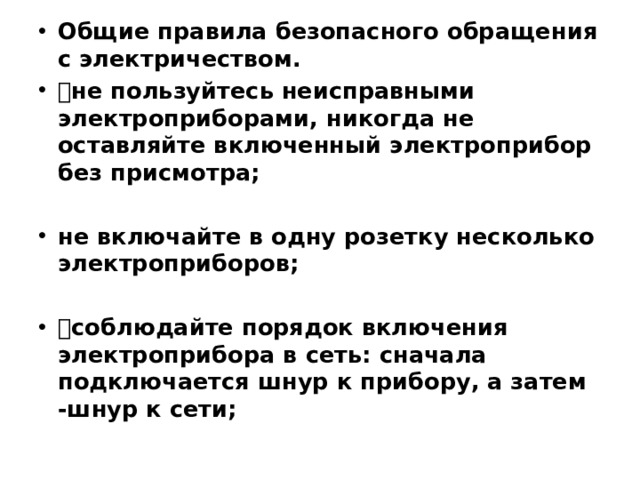 Общие правила безопасного обращения с электричеством.  не пользуйтесь неисправными электроприборами, никогда не оставляйте включенный электроприбор без присмотра; не включайте в одну розетку несколько электроприборов;  соблюдайте порядок включения электроприбора в сеть: сначала подключается шнур к прибору, а затем -шнур к сети;
