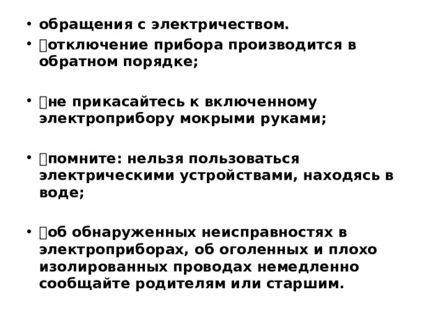 обращения с электричеством.  отключение прибора производится в обратном порядке;  не прикасайтесь к включенному электроприбору мокрыми руками;  помните: нельзя пользоваться электрическими устройствами, находясь в воде;  об обнаруженных неисправностях в электроприборах, об оголенных и плохо изолированных проводах немедленно сообщайте родителям или старшим.