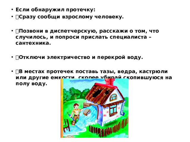 Если обнаружил протечку:  Сразу сообщи взрослому человеку.  Позвони в диспетчерскую, расскажи о том, что случилось, и попроси прислать специалиста –сантехника.  Отключи электричество и перекрой воду.  В местах протечек поставь тазы, ведра, кастрюли или другие емкости, скорее убирай скопившуюся на полу воду.