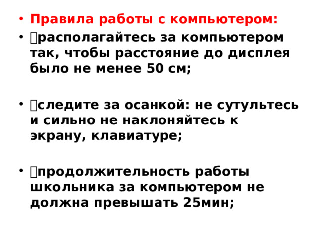 Правила работы с компьютером:  располагайтесь за компьютером так, чтобы расстояние до дисплея было не менее 50 см;  следите за осанкой: не сутультесь и сильно не наклоняйтесь к экрану, клавиатуре;  продолжительность работы школьника за компьютером не должна превышать 25мин;