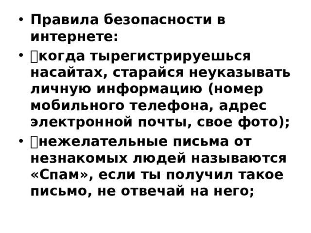 Правила безопасности в интернете:  когда тырегистрируешься насайтах, старайся неуказывать личную информацию (номер мобильного телефона, адрес электронной почты, свое фото);  нежелательные письма от незнакомых людей называются «Спам», если ты получил такое письмо, не отвечай на него;