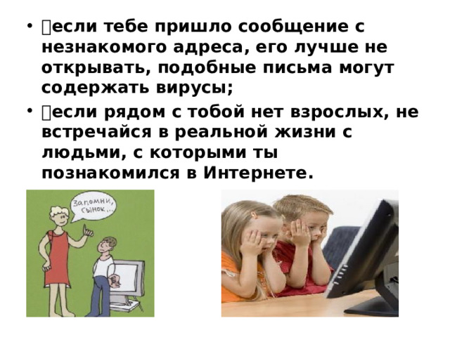  если тебе пришло сообщение с незнакомого адреса, его лучше не открывать, подобные письма могут содержать вирусы;  если рядом с тобой нет взрослых, не встречайся в реальной жизни с людьми, с которыми ты познакомился в Интернете.