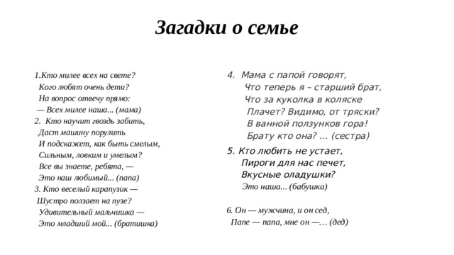 Загадки о семье   1.Кто милее всех на свете? 4. Мама с папой говорят,  Что теперь я – старший брат,  Что за куколка в коляске  Плачет? Видимо, от тряски?  В ванной ползунков гора!  Брату кто она? ... (сестра) 5. Кто любить не устает,  Кого любят очень дети?  На вопрос отвечу прямо:   Пироги для нас печет,  — Всех милее наша... (мама)  Вкусные оладушки? 2.  Кто научит гвоздь забить,   Это наша... (бабушка)   Даст машину порулить   И подскажет, как быть смелым, 6. Он — мужчина, и он сед,   Папе — папа, мне он —… (дед)  Сильным, ловким и умелым?  Все вы знаете, ребята, —  Это наш любимый... (папа) 3. Кто веселый карапузик —  Шустро ползает на пузе?  Удивительный мальчишка —  Это младший мой... (братишка)