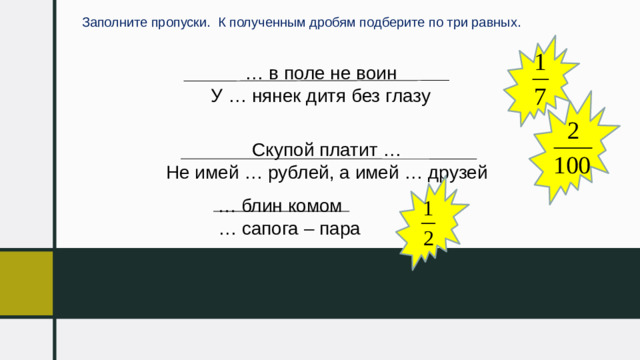 Заполните пропуски. К полученным дробям подберите по три равных. … в поле не воин У … нянек дитя без глазу Скупой платит … Не имей … рублей, а имей … друзей … блин комом … сапога – пара